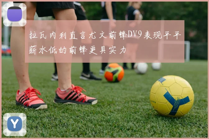 拉瓦内利直言尤文前锋DV9表现平平薪水低的前锋更具实力
