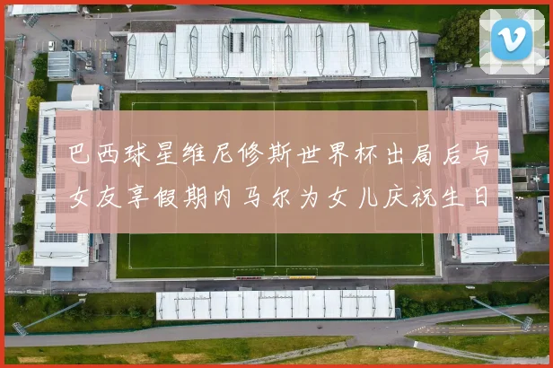 巴西球星维尼修斯世界杯出局后与女友享假期内马尔为女儿庆祝生日