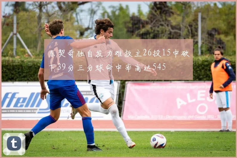 东契奇独自发力难救主26投15中砍下39分三分球命中率高达545
