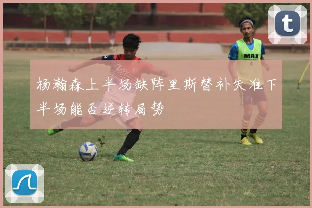 杨瀚森上半场缺阵里斯替补失准下半场能否逆转局势