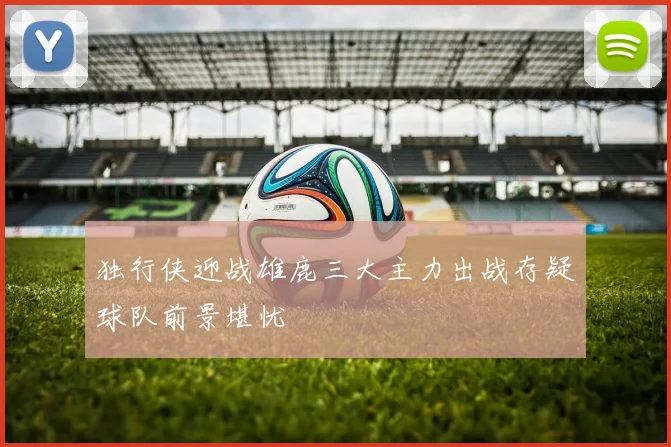 独行侠迎战雄鹿三大主力出战存疑球队前景堪忧