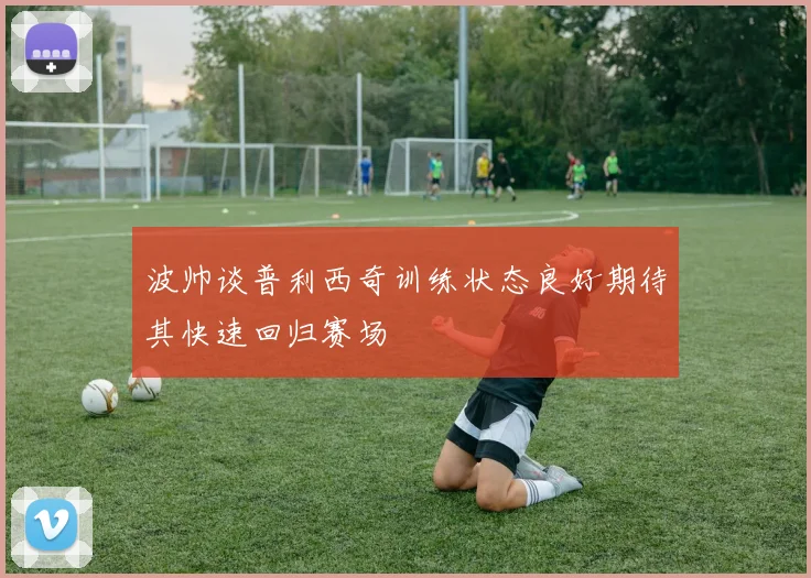 波帅谈普利西奇训练状态良好期待其快速回归赛场