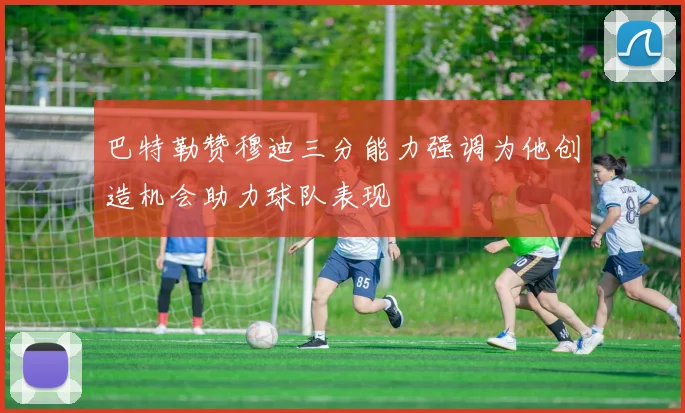 巴特勒赞穆迪三分能力强调为他创造机会助力球队表现