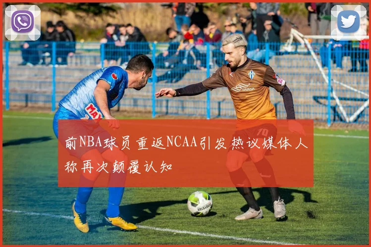 前NBA球员重返NCAA引发热议媒体人称再次颠覆认知