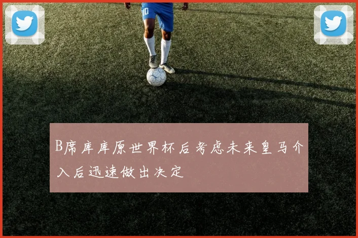B席库库原世界杯后考虑未来皇马介入后迅速做出决定