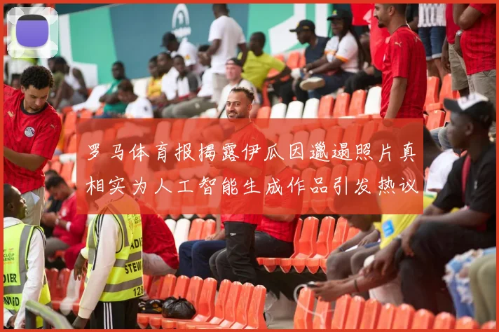 罗马体育报揭露伊瓜因邋遢照片真相实为人工智能生成作品引发热议