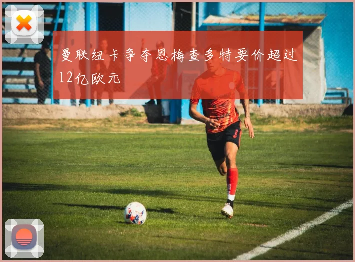 曼联纽卡争夺恩梅查多特要价超过12亿欧元