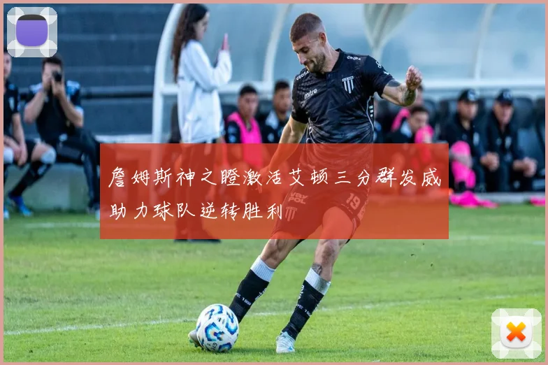詹姆斯神之瞪激活艾顿三分群发威助力球队逆转胜利