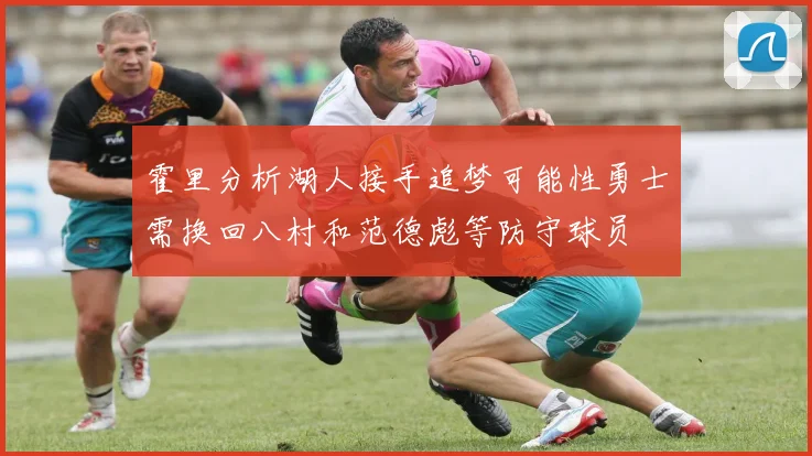 霍里分析湖人接手追梦可能性勇士需换回八村和范德彪等防守球员