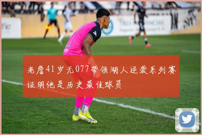 老詹41岁无077带领湖人逆袭系列赛证明他是历史最佳球员
