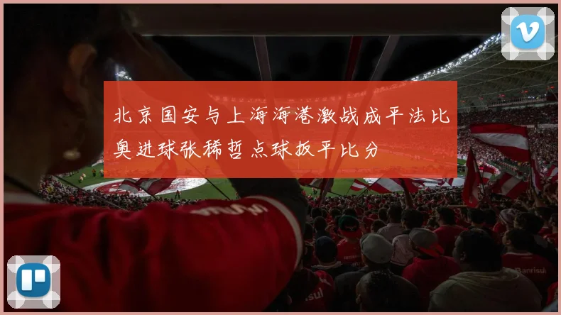 北京国安与上海海港激战成平法比奥进球张稀哲点球扳平比分