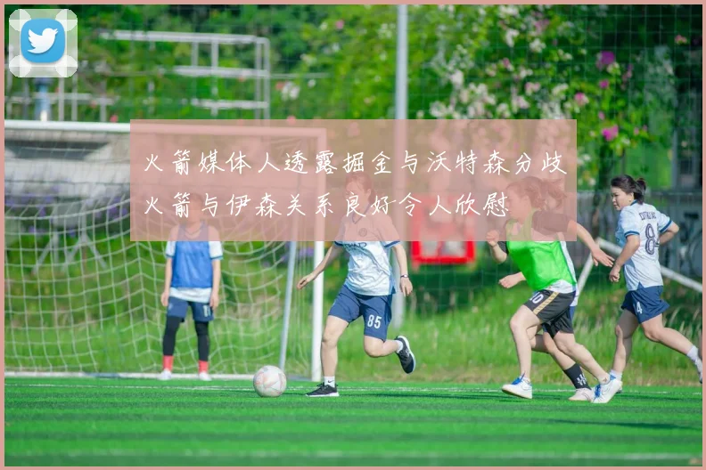 火箭媒体人透露掘金与沃特森分歧火箭与伊森关系良好令人欣慰