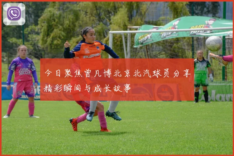 今日聚焦曾凡博北京北汽球员分享精彩瞬间与成长故事