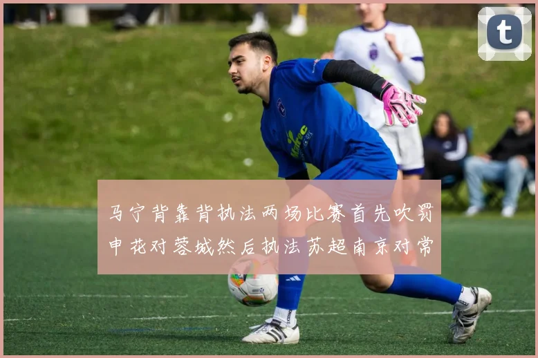 马宁背靠背执法两场比赛首先吹罚申花对蓉城然后执法苏超南京对常州