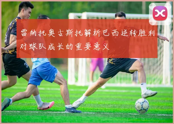 雷纳托奥古斯托解析巴西逆转胜利对球队成长的重要意义