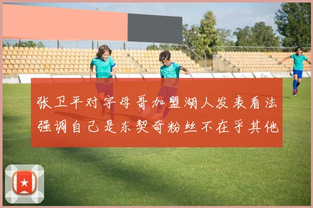 张卫平对字母哥加盟湖人发表看法强调自己是东契奇粉丝不在乎其他球员动态