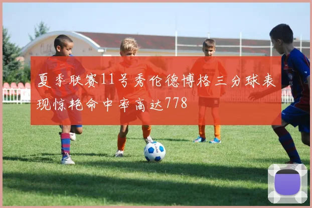 夏季联赛11号秀伦德博格三分球表现惊艳命中率高达778