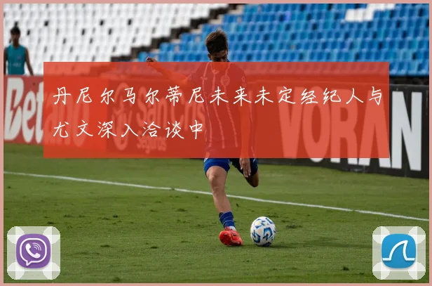 丹尼尔马尔蒂尼未来未定经纪人与尤文深入洽谈中